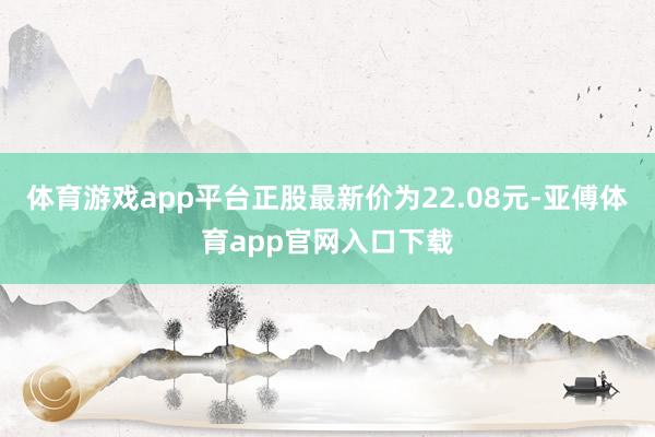 体育游戏app平台正股最新价为22.08元-亚傅体育app官网入口下载