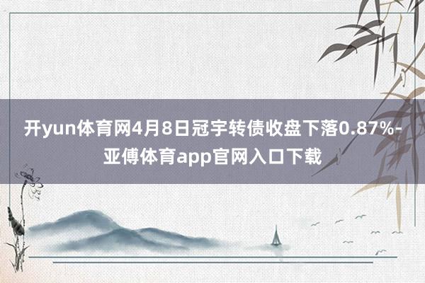 开yun体育网4月8日冠宇转债收盘下落0.87%-亚傅体育app官网入口下载