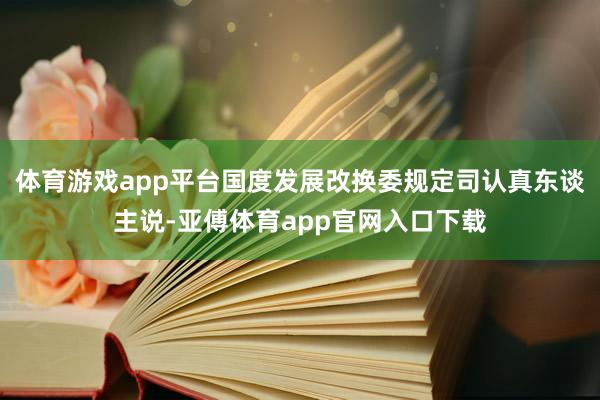 体育游戏app平台国度发展改换委规定司认真东谈主说-亚傅体育app官网入口下载