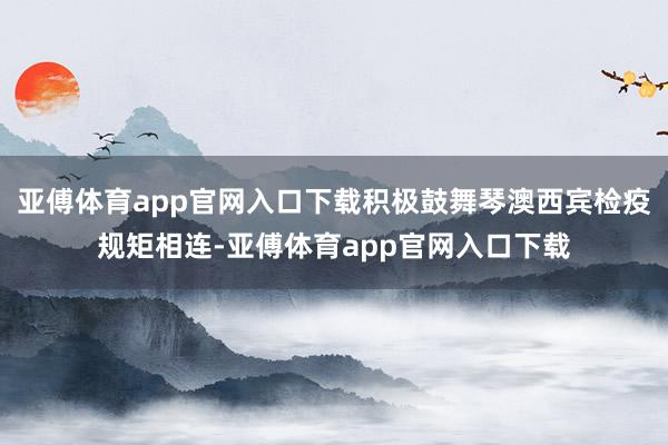 亚傅体育app官网入口下载积极鼓舞琴澳西宾检疫规矩相连-亚傅体育app官网入口下载