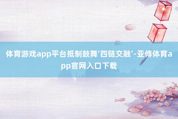 体育游戏app平台抵制鼓舞‘四链交融’-亚傅体育app官网入口下载