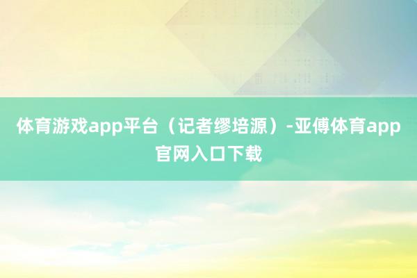 体育游戏app平台（记者缪培源）-亚傅体育app官网入口下载