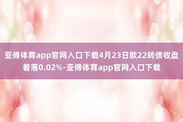 亚傅体育app官网入口下载4月23日欧22转债收盘着落0.02%-亚傅体育app官网入口下载