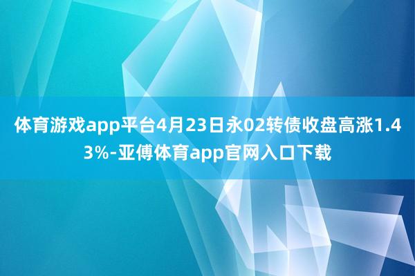 体育游戏app平台4月23日永02转债收盘高涨1.43%-亚傅体育app官网入口下载