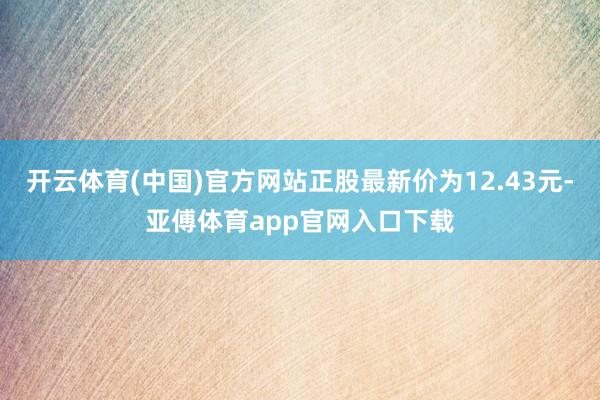 开云体育(中国)官方网站正股最新价为12.43元-亚傅体育app官网入口下载