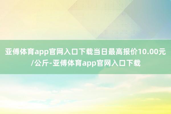 亚傅体育app官网入口下载当日最高报价10.00元/公斤-亚傅体育app官网入口下载