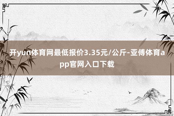 开yun体育网最低报价3.35元/公斤-亚傅体育app官网入口下载