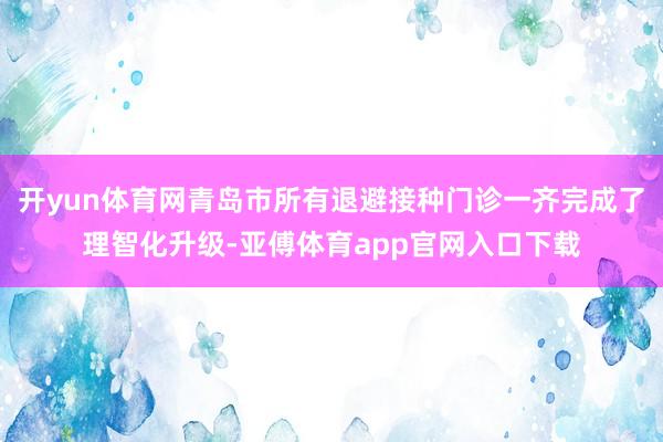 开yun体育网青岛市所有退避接种门诊一齐完成了理智化升级-亚傅体育app官网入口下载