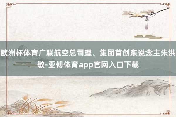 欧洲杯体育广联航空总司理、集团首创东说念主朱洪敏-亚傅体育app官网入口下载