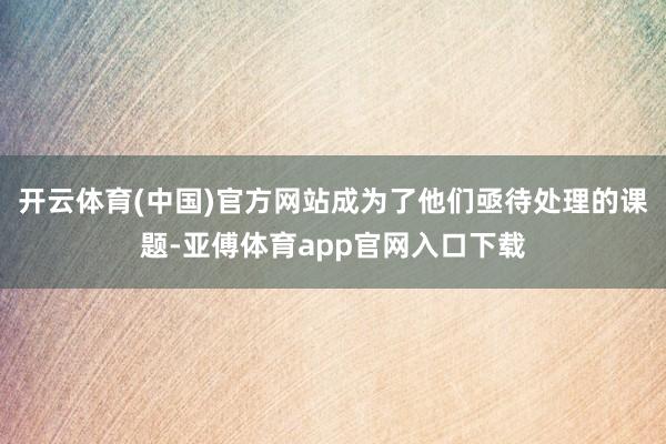 开云体育(中国)官方网站成为了他们亟待处理的课题-亚傅体育app官网入口下载