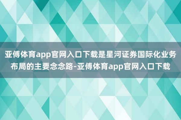 亚傅体育app官网入口下载是星河证券国际化业务布局的主要念念路-亚傅体育app官网入口下载