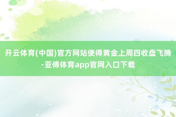 开云体育(中国)官方网站使得黄金上周四收盘飞腾-亚傅体育app官网入口下载