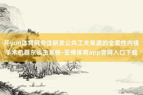 开yun体育网专注研发公共工夫泉源的全柔性内镜手术机器东谈主系统-亚傅体育app官网入口下载