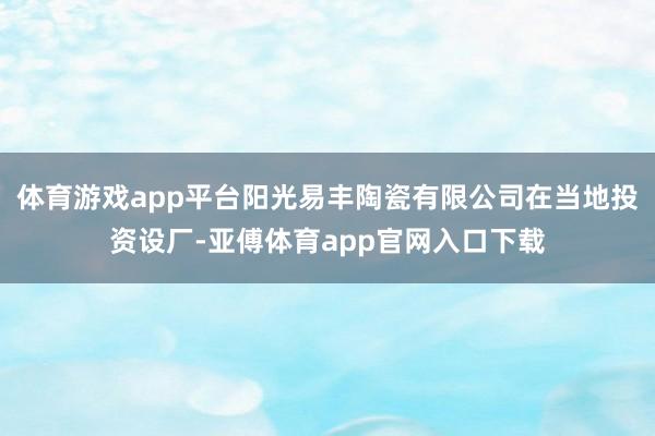 体育游戏app平台阳光易丰陶瓷有限公司在当地投资设厂-亚傅体育app官网入口下载