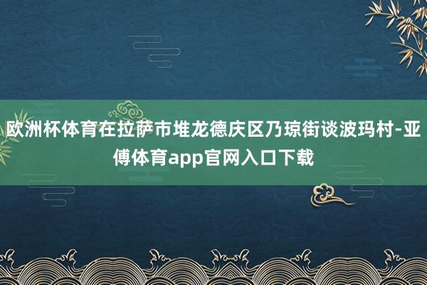 欧洲杯体育在拉萨市堆龙德庆区乃琼街谈波玛村-亚傅体育app官网入口下载