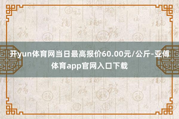 开yun体育网当日最高报价60.00元/公斤-亚傅体育app官网入口下载