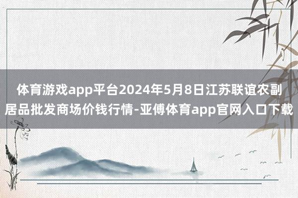 体育游戏app平台2024年5月8日江苏联谊农副居品批发商场价钱行情-亚傅体育app官网入口下载