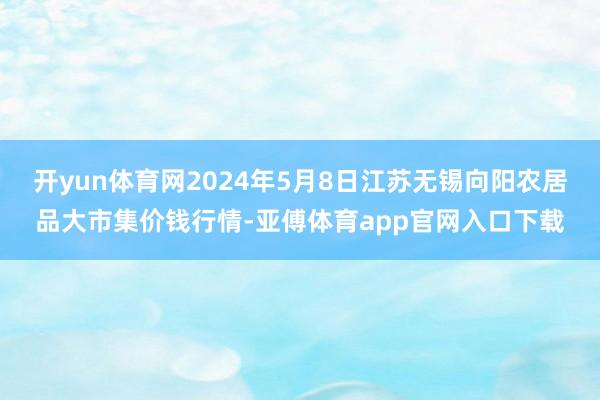 开yun体育网2024年5月8日江苏无锡向阳农居品大市集价钱行情-亚傅体育app官网入口下载