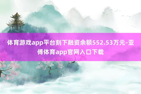 体育游戏app平台刻下融资余额552.53万元-亚傅体育app官网入口下载