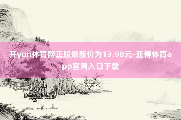 开yun体育网正股最新价为13.98元-亚傅体育app官网入口下载