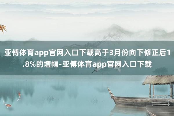 亚傅体育app官网入口下载高于3月份向下修正后1.8%的增幅-亚傅体育app官网入口下载