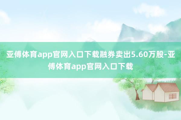 亚傅体育app官网入口下载融券卖出5.60万股-亚傅体育app官网入口下载