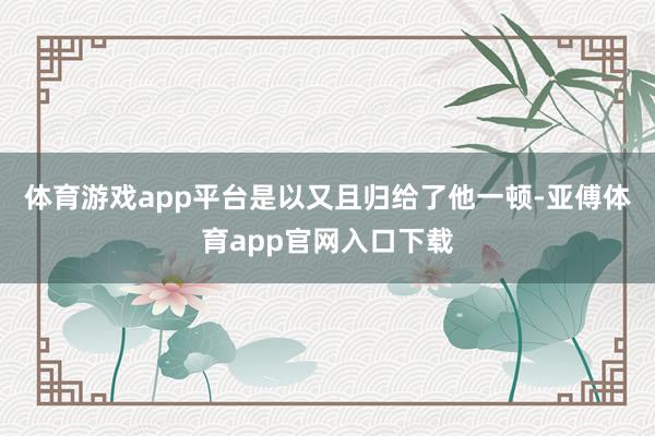 体育游戏app平台是以又且归给了他一顿-亚傅体育app官网入口下载