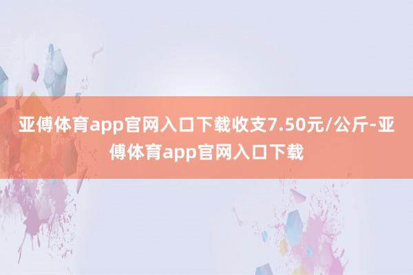 亚傅体育app官网入口下载收支7.50元/公斤-亚傅体育app官网入口下载