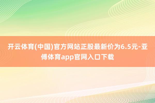 开云体育(中国)官方网站正股最新价为6.5元-亚傅体育app官网入口下载