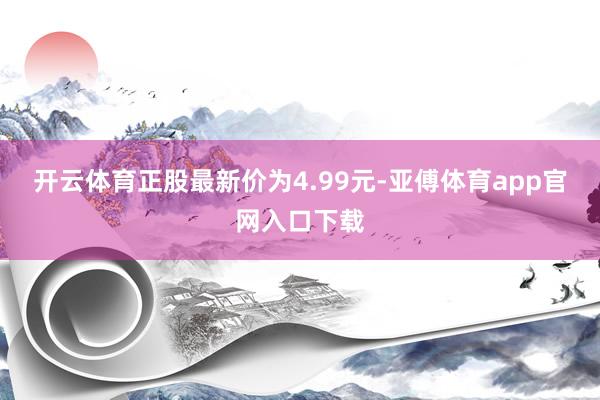 开云体育正股最新价为4.99元-亚傅体育app官网入口下载