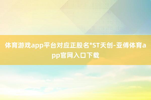 体育游戏app平台对应正股名*ST天创-亚傅体育app官网入口下载