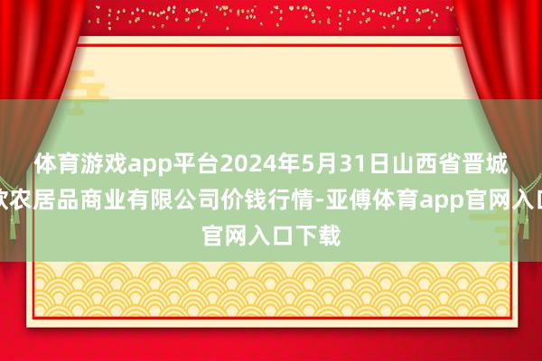 体育游戏app平台2024年5月31日山西省晋城市绿欣农居品商业有限公司价钱行情-亚傅体育app官网入口下载