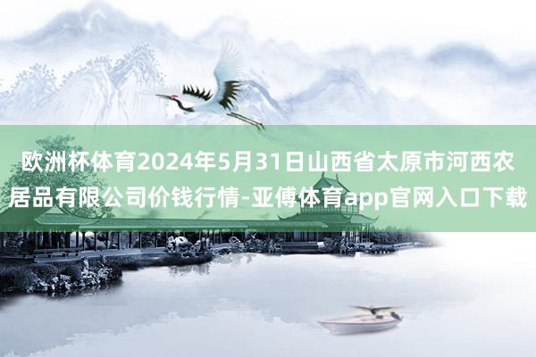 欧洲杯体育2024年5月31日山西省太原市河西农居品有限公司价钱行情-亚傅体育app官网入口下载