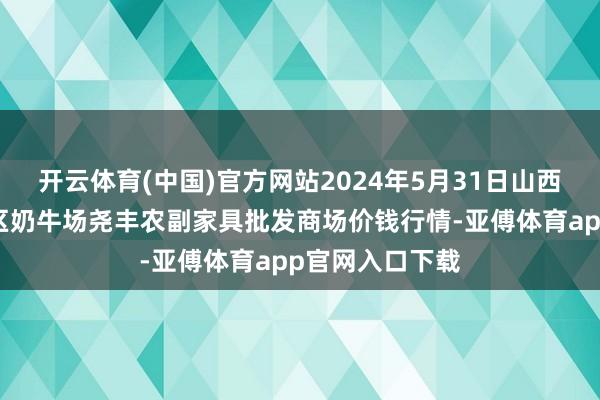 开云体育(中国)官方网站2024年5月31日山西省临汾市尧齐区奶牛场尧丰农副家具批发商场价钱行情-亚傅体育app官网入口下载