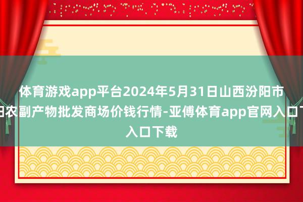 体育游戏app平台2024年5月31日山西汾阳市晋阳农副产物批发商场价钱行情-亚傅体育app官网入口下载