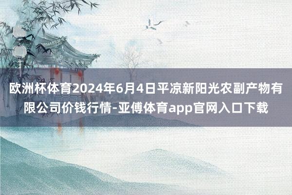 欧洲杯体育2024年6月4日平凉新阳光农副产物有限公司价钱行情-亚傅体育app官网入口下载