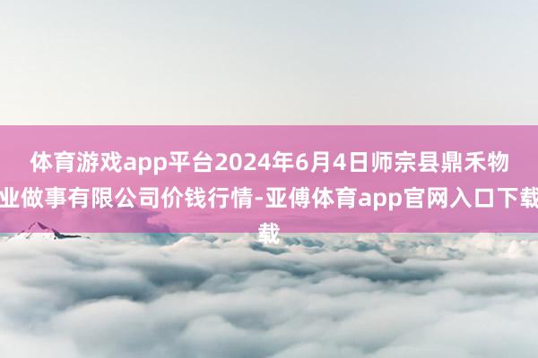 体育游戏app平台2024年6月4日师宗县鼎禾物业做事有限公司价钱行情-亚傅体育app官网入口下载