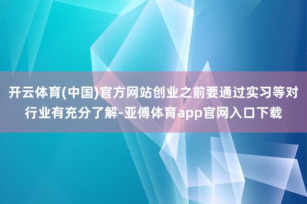 开云体育(中国)官方网站创业之前要通过实习等对行业有充分了解-亚傅体育app官网入口下载