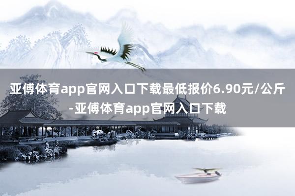 亚傅体育app官网入口下载最低报价6.90元/公斤-亚傅体育app官网入口下载