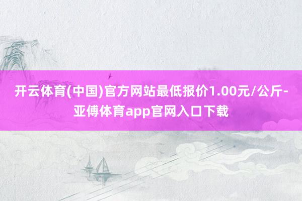 开云体育(中国)官方网站最低报价1.00元/公斤-亚傅体育app官网入口下载