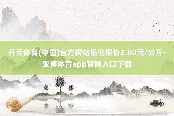 开云体育(中国)官方网站最低报价2.80元/公斤-亚傅体育app官网入口下载