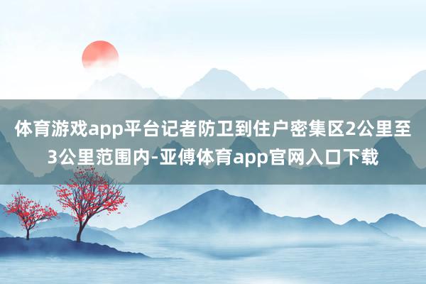 体育游戏app平台记者防卫到住户密集区2公里至3公里范围内-亚傅体育app官网入口下载