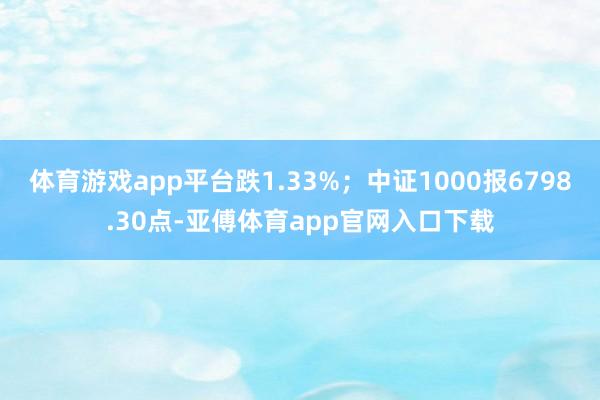 体育游戏app平台跌1.33%；中证1000报6798.30点-亚傅体育app官网入口下载