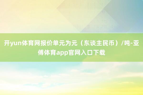 开yun体育网报价单元为元（东谈主民币）/吨-亚傅体育app官网入口下载