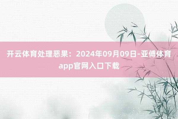 开云体育处理恶果：2024年09月09日-亚傅体育app官网入口下载