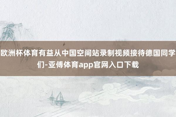 欧洲杯体育有益从中国空间站录制视频接待德国同学们-亚傅体育app官网入口下载