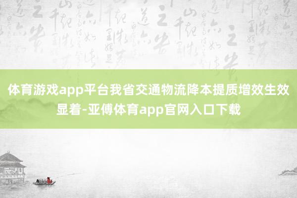 体育游戏app平台我省交通物流降本提质增效生效显着-亚傅体育app官网入口下载