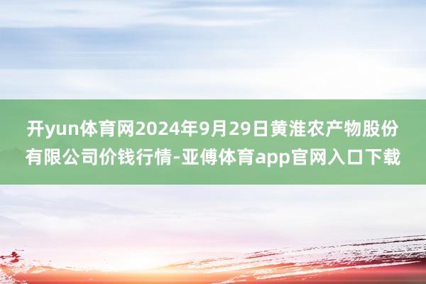 开yun体育网2024年9月29日黄淮农产物股份有限公司价钱行情-亚傅体育app官网入口下载