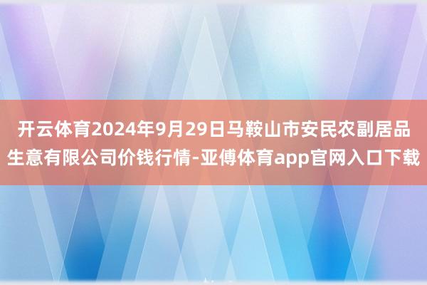 开云体育2024年9月29日马鞍山市安民农副居品生意有限公司价钱行情-亚傅体育app官网入口下载