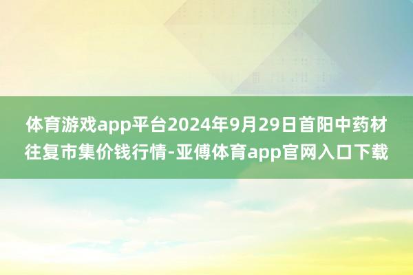 体育游戏app平台2024年9月29日首阳中药材往复市集价钱行情-亚傅体育app官网入口下载